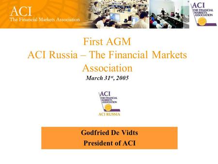 First AGM ACI Russia – The Financial Markets Association March 31 st, 2005 Godfried De Vidts President of ACI.