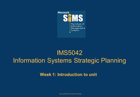Copyright 2004 Monash University IMS5042 Information Systems Strategic Planning Week 1: Introduction to unit.