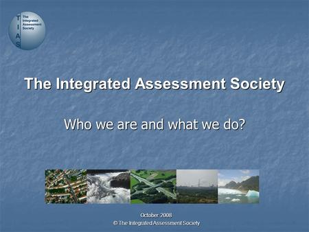 © The Integrated Assessment Society The Integrated Assessment Society Who we are and what we do? October 2008.
