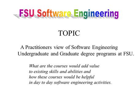 TOPIC A Practitioners view of Software Engineering Undergraduate and Graduate degree programs at FSU. What are the courses would add value to existing.