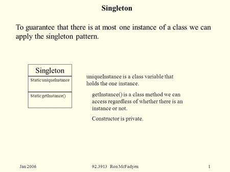 Jan 200692.3913 Ron McFadyen1 Singleton To guarantee that there is at most one instance of a class we can apply the singleton pattern. Singleton Static.