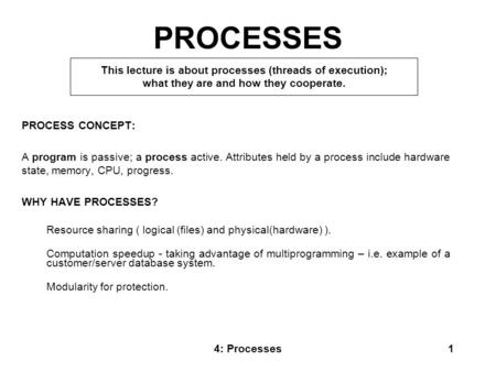 4: Processes1 PROCESSES PROCESS CONCEPT: A program is passive; a process active. Attributes held by a process include hardware state, memory, CPU, progress.