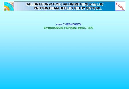 Yury CHESNOKOV Crystal Collimation workshop, March 7, 2005 CALIBRATION of CMS CALORIMETERS with LHC PROTON BEAM DEFLECTED BY CRYSTAL CALIBRATION of CMS.