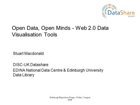 Edinburgh Repository Fringe – Friday 1 August 2008 Open Data, Open Minds - Web 2.0 Data Visualisation Tools Stuart Macdonald DISC-UK Datashare EDINA National.