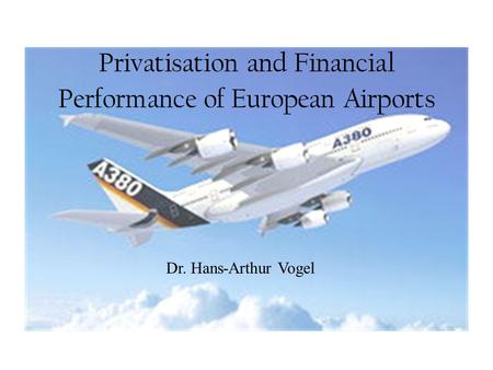 Privatisation and Financial Performance of European Airports Dr. Hans-Arthur Vogel.