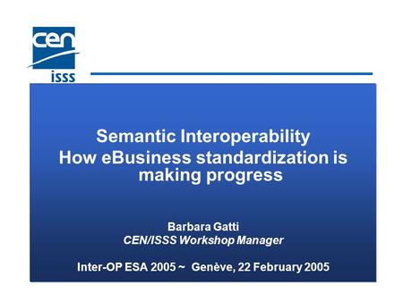 Semantic Interoperability How eBusiness standardization is making progress Barbara Gatti CEN/ISSS Workshop Manager Inter-OP ESA 2005 ~ Genève, 22 February.