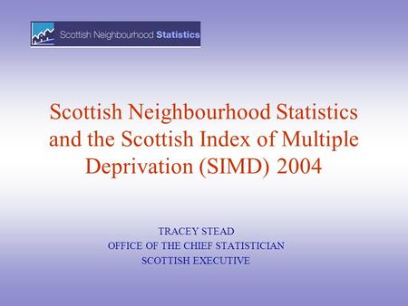 Scottish Neighbourhood Statistics and the Scottish Index of Multiple Deprivation (SIMD) 2004 TRACEY STEAD OFFICE OF THE CHIEF STATISTICIAN SCOTTISH EXECUTIVE.