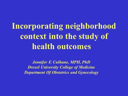 Incorporating neighborhood context into the study of health outcomes Jennifer F. Culhane, MPH, PhD Drexel University College of Medicine Department Of.