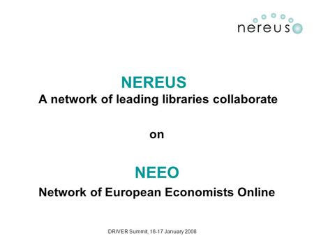 DRIVER Summit, 16-17 January 2008 NEREUS A network of leading libraries collaborate on NEEO Network of European Economists Online.