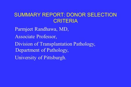 SUMMARY REPORT: DONOR SELECTION CRITERIA Parmjeet Randhawa, MD, Associate Professor, Division of Transplantation Pathology, Department of Pathology, University.