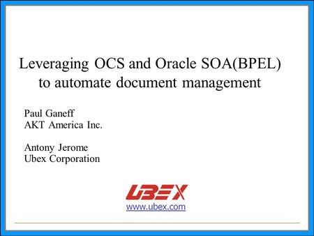 Www.ubex.com Leveraging OCS and Oracle SOA(BPEL) to automate document management Paul Ganeff AKT America Inc. Antony Jerome Ubex Corporation.