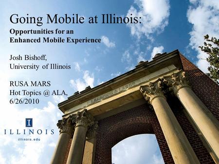 Going Mobile at Illinois: Opportunities for an Enhanced Mobile Experience Josh Bishoff, University of Illinois RUSA MARS Hot ALA, 6/26/2010.