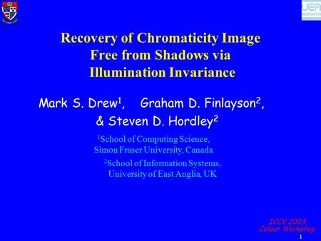 ICCV 2003 Colour Workshop 1 Recovery of Chromaticity Image Free from Shadows via Illumination Invariance Mark S. Drew 1, Graham D. Finlayson 2, & Steven.
