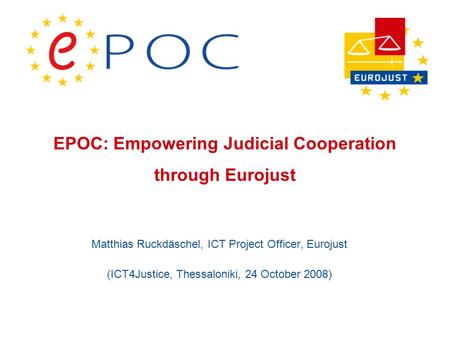 EPOC: Empowering Judicial Cooperation through Eurojust Matthias Ruckdäschel, ICT Project Officer, Eurojust (ICT4Justice, Thessaloniki, 24 October 2008)
