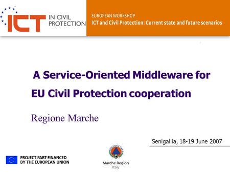 ICT and Civil ProtectionSenigallia, 18-19 June 2007 A Service-Oriented Middleware for EU Civil Protection cooperation Regione Marche.