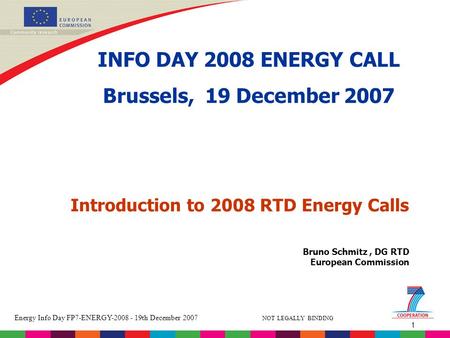 1 Energy Info Day FP7-ENERGY-2008 - 19th December 2007 NOT LEGALLY BINDING Bruno Schmitz, DG RTD European Commission Introduction to 2008 RTD Energy Calls.