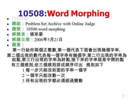 1 10508:Word Morphing ★★☆☆☆ 題組： Problem Set Archive with Online Judge 題號： 10508:word morphing 解題者：楊家豪 解題日期： 2006 年 5 月 21 日 題意： 第一行給你兩個正整數, 第一個代表下面會出現幾個字串,