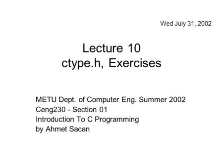 Lecture 10 ctype.h, Exercises METU Dept. of Computer Eng. Summer 2002 Ceng230 - Section 01 Introduction To C Programming by Ahmet Sacan Wed July 31, 2002.