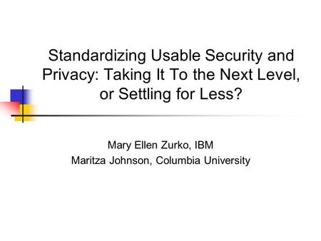 Standardizing Usable Security and Privacy: Taking It To the Next Level, or Settling for Less? Mary Ellen Zurko, IBM Maritza Johnson, Columbia University.