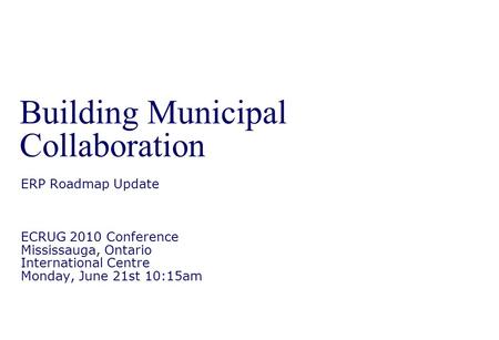 Building Municipal Collaboration ERP Roadmap Update ECRUG 2010 Conference Mississauga, Ontario International Centre Monday, June 21st 10:15am.