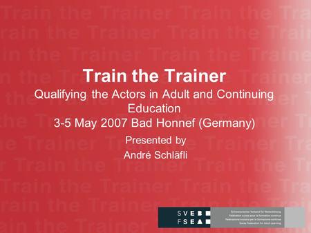 Train the Trainer Qualifying the Actors in Adult and Continuing Education 3-5 May 2007 Bad Honnef (Germany) Presented by André Schläfli.