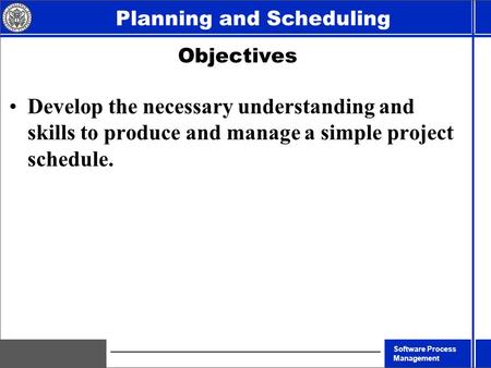 Software Process Management Planning and Scheduling Objectives Develop the necessary understanding and skills to produce and manage a simple project schedule.