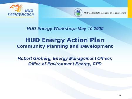 1 HUD Energy Workshop- May 10 2005 HUD Energy Action Plan Community Planning and Development Robert Groberg, Energy Management Officer, Office of Environment.