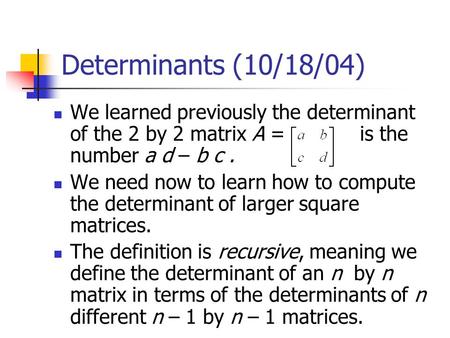 Determinants (10/18/04) We learned previously the determinant of the 2 by 2 matrix A = is the number a d – b c. We need now to learn how to compute the.