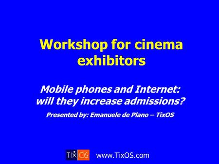 Www.TixOS.com Workshop for cinema exhibitors Mobile phones and Internet: will they increase admissions? Presented by: Emanuele de Plano – TixOS.