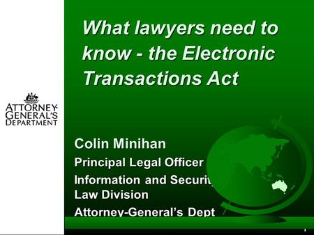 1 What lawyers need to know - the Electronic Transactions Act Colin Minihan Principal Legal Officer Information and Security Law Division Attorney-General’s.