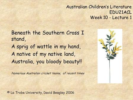 Australian Children’s Literature EDU21ACL Week 10 - Lecture 1 Beneath the Southern Cross I stand, A sprig of wattle in my hand, A native of my native land,