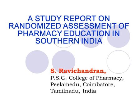 A STUDY REPORT ON RANDOMIZED ASSESSMENT OF PHARMACY EDUCATION IN SOUTHERN INDIA S. Ravichandran, P.S.G. College of Pharmacy, Peelamedu, Coimbatore, Tamilnadu,