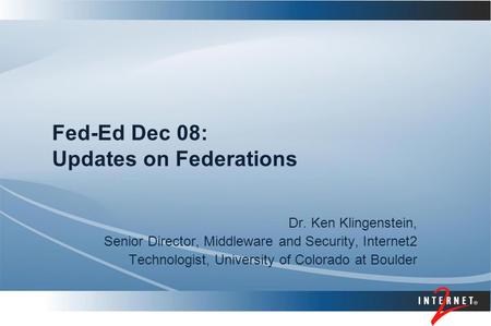 Fed-Ed Dec 08: Updates on Federations Dr. Ken Klingenstein, Senior Director, Middleware and Security, Internet2 Technologist, University of Colorado at.