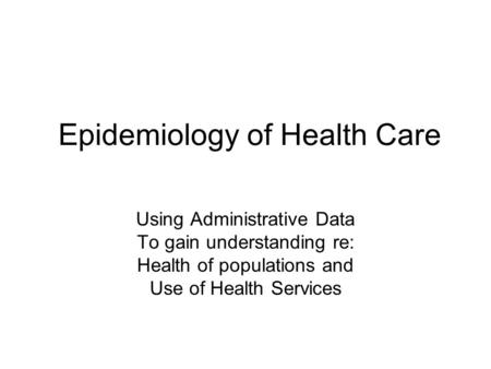 Epidemiology of Health Care Using Administrative Data To gain understanding re: Health of populations and Use of Health Services.
