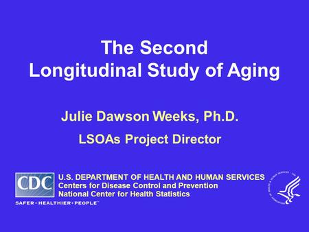 The Second Longitudinal Study of Aging Julie Dawson Weeks, Ph.D. LSOAs Project Director U.S. DEPARTMENT OF HEALTH AND HUMAN SERVICES Centers for Disease.