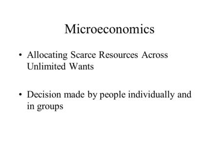 Microeconomics Allocating Scarce Resources Across Unlimited Wants Decision made by people individually and in groups.