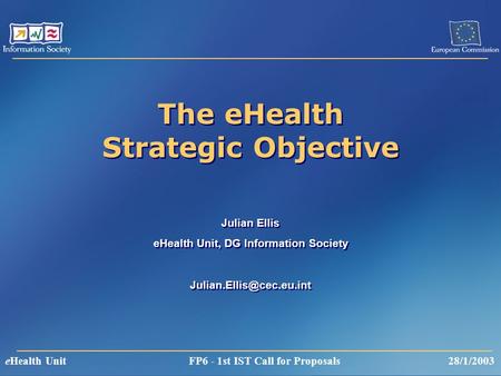 EHealth Unit FP6 - 1st IST Call for Proposals 28/1/2003 The eHealth Strategic Objective Julian Ellis eHealth Unit, DG Information Society