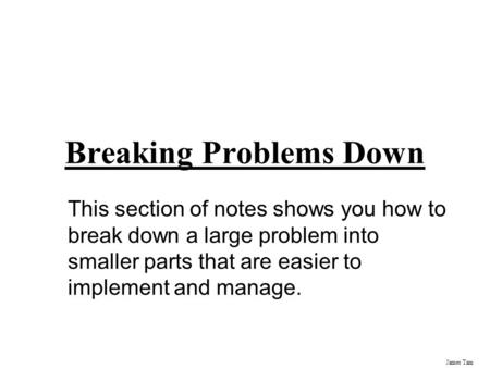 James Tam Breaking Problems Down This section of notes shows you how to break down a large problem into smaller parts that are easier to implement and.