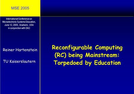 MSE 2005 Reconfigurable Computing (RC) being Mainstream: Torpedoed by Education Reiner Hartenstein TU Kaiserslautern International Conference on Microelectronic.