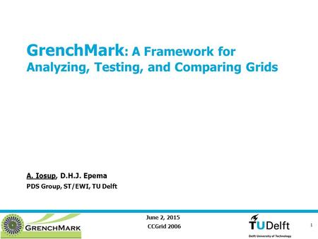 June 2, 2015 1 GrenchMark : A Framework for Analyzing, Testing, and Comparing Grids CCGrid 2006 A. Iosup, D.H.J. Epema PDS Group, ST/EWI, TU Delft.
