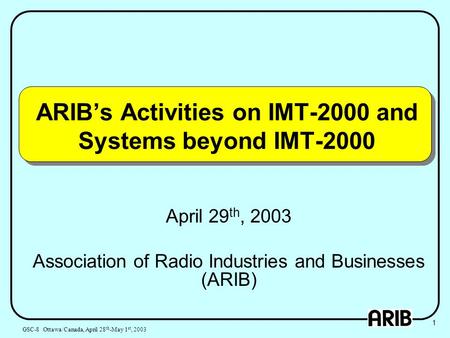 ARIB’s Activities on IMT-2000 and Systems beyond IMT-2000 April 29 th, 2003 Association of Radio Industries and Businesses (ARIB) 1 GSC-8 Ottawa/Canada,