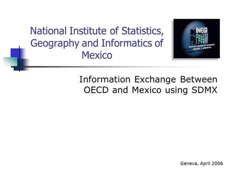 National Institute of Statistics, Geography and Informatics of Mexico Information Exchange Between OECD and Mexico using SDMX Geneva, April 2006.