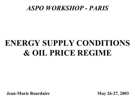 ASPO WORKSHOP - PARIS Jean-Marie Bourdaire ENERGY SUPPLY CONDITIONS & OIL PRICE REGIME May 26-27, 2003.