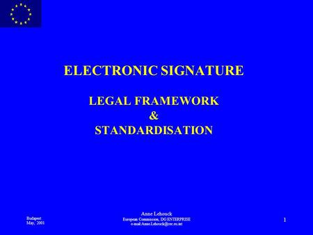 Budapest May, 2001 Anne Lehouck European Commission, DG ENTERPRISE 1 ELECTRONIC SIGNATURE LEGAL FRAMEWORK & STANDARDISATION.