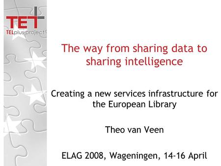 Creating a new services infrastructure for the European Library Theo van Veen ELAG 2008, Wageningen, 14-16 April The way from sharing data to sharing intelligence.