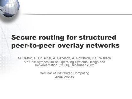 Secure routing for structured peer-to-peer overlay networks M. Castro, P. Druschel, A. Ganesch, A. Rowstron, D.S. Wallach 5th Unix Symposium on Operating.