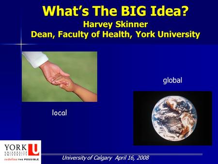 What’s The BIG Idea? Harvey Skinner Dean, Faculty of Health, York University University of Calgary April 16, 2008 local global.