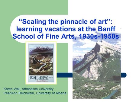“Scaling the pinnacle of art”: learning vacations at the Banff School of Fine Arts, 1930s-1950s Karen Wall, Athabasca University PearlAnn Reichwein, University.