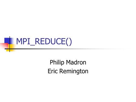 MPI_REDUCE() Philip Madron Eric Remington. Basic Overview MPI_Reduce() simply applies an MPI operation to select local memory values on each process,