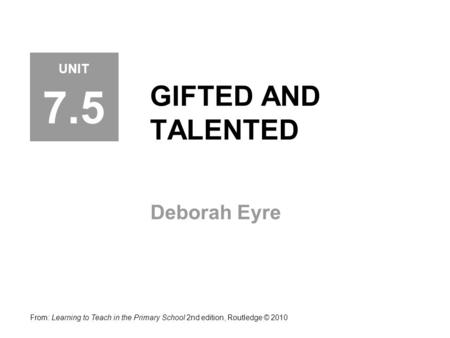GIFTED AND TALENTED Deborah Eyre From: Learning to Teach in the Primary School 2nd edition, Routledge © 2010 UNIT 7.5.
